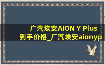 广汽埃安AION Y Plus到手价格_广汽埃安aionyplus价格表